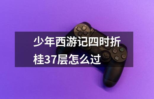 少年西游记四时折桂37层怎么过-第1张-游戏信息-龙启网