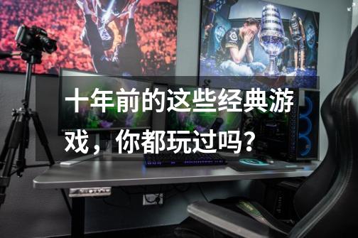 十年前的这些经典游戏,你都玩过吗?-第1张-游戏信息-龙启网