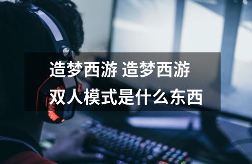 造梦西游 造梦西游双人模式是什么东西-第1张-游戏信息-龙启网