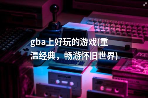 gba上好玩的游戏(重温经典,畅游怀旧世界)-第1张-游戏信息-龙启网