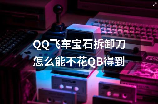 QQ飞车宝石拆卸刀怎么能不花QB得到-第1张-游戏信息-龙启网