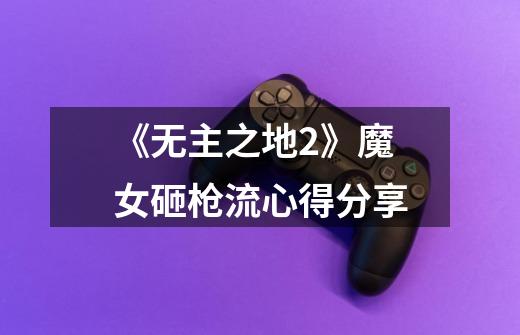 《无主之地2》魔女砸枪流心得分享-第1张-游戏信息-龙启网
