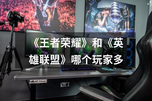 《王者荣耀》和《英雄联盟》哪个玩家多-第1张-游戏信息-龙启网