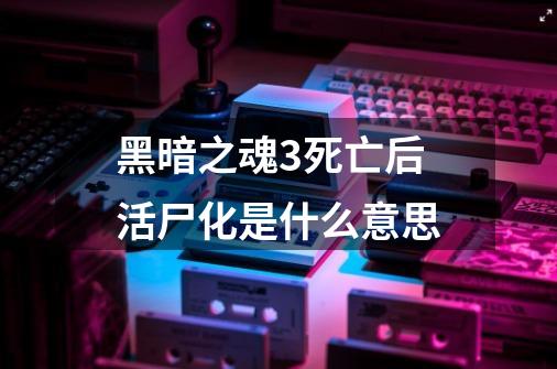 黑暗之魂3死亡后活尸化是什么意思-第1张-游戏信息-龙启网