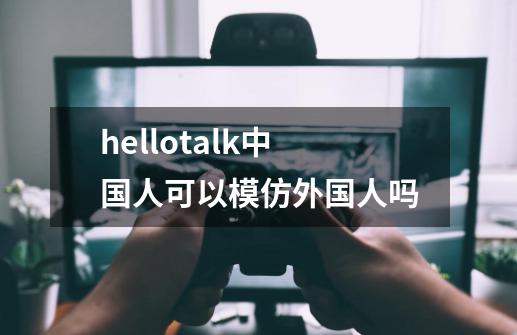hellotalk中国人可以模仿外国人吗-第1张-游戏信息-龙启网
