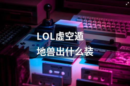 LOL虚空遁地兽出什么装-第1张-游戏信息-龙启网