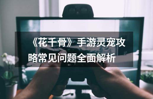 《花千骨》手游灵宠攻略常见问题全面解析-第1张-游戏信息-龙启网