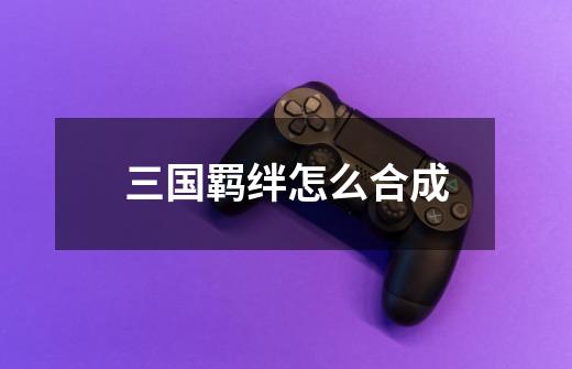 三国羁绊怎么合成-第1张-游戏信息-龙启网