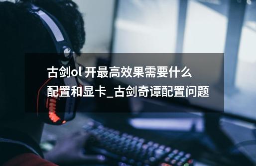 古剑ol 开最高效果需要什么配置和显卡_古剑奇谭配置问题-第1张-游戏信息-龙启网