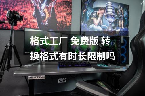 格式工厂 免费版 转换格式有时长限制吗-第1张-游戏信息-龙启网