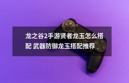龙之谷2手游贤者龙玉怎么搭配 武器防御龙玉搭配推荐-第1张-游戏信息-龙启网