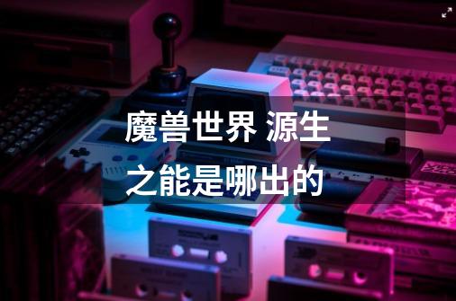 魔兽世界 源生之能是哪出的-第1张-游戏信息-龙启网