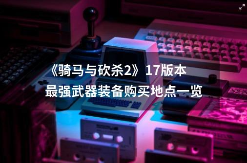 《骑马与砍杀2》1.7版本最强武器装备购买地点一览-第1张-游戏信息-龙启网