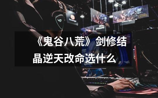 《鬼谷八荒》剑修结晶逆天改命选什么-第1张-游戏信息-龙启网