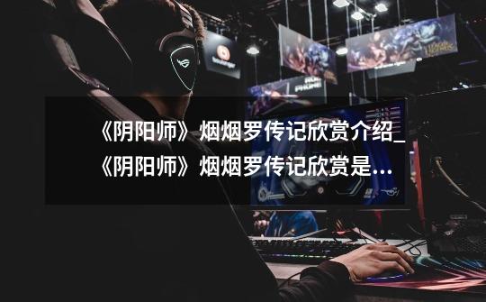 《阴阳师》烟烟罗传记欣赏介绍_《阴阳师》烟烟罗传记欣赏是什么-第1张-游戏信息-龙启网