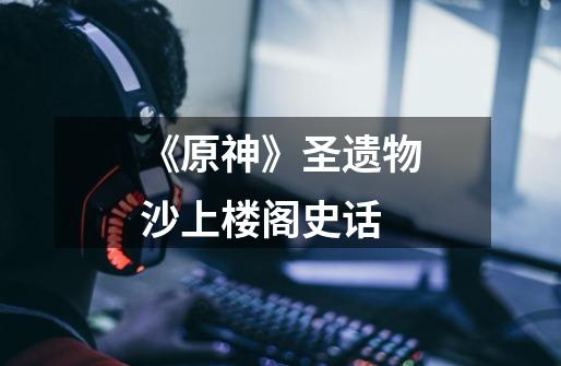 《原神》圣遗物沙上楼阁史话-第1张-游戏信息-龙启网