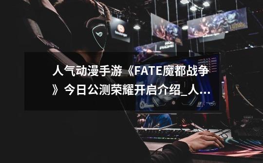 人气动漫手游《FATE魔都战争》今日公测荣耀开启介绍_人气动漫手游《FATE魔都战争》今日公测荣耀开启是什么-第1张-游戏信息-龙启网