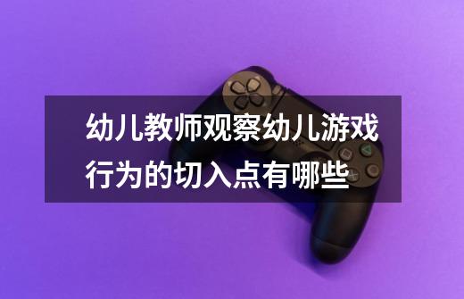 幼儿教师观察幼儿游戏行为的切入点有哪些-第1张-游戏信息-龙启网