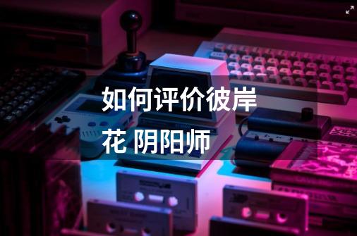 如何评价彼岸花 阴阳师-第1张-游戏信息-龙启网