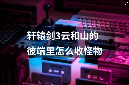 轩辕剑3云和山的彼端里怎么收怪物-第1张-游戏信息-龙启网