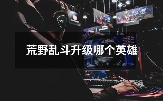 荒野乱斗升级哪个英雄-第1张-游戏信息-龙启网