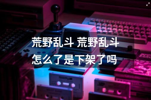荒野乱斗 荒野乱斗怎么了是下架了吗-第1张-游戏信息-龙启网