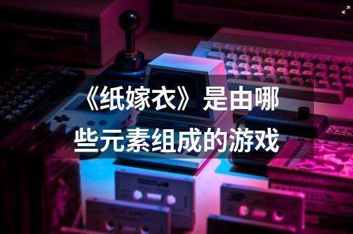 《纸嫁衣》是由哪些元素组成的游戏-第1张-游戏信息-龙启网