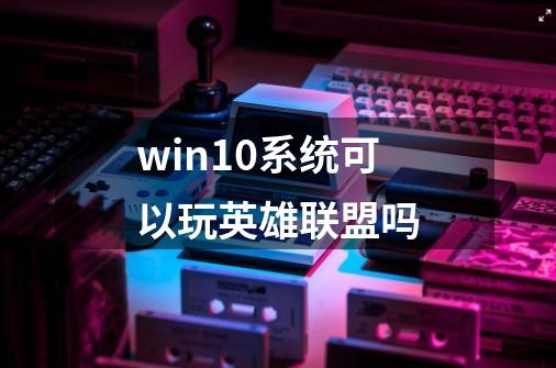 win10系统可以玩英雄联盟吗-第1张-游戏信息-龙启网