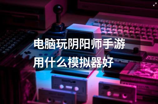 电脑玩阴阳师手游用什么模拟器好-第1张-游戏信息-龙启网