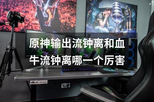 原神输出流钟离和血牛流钟离哪一个厉害-第1张-游戏信息-龙启网