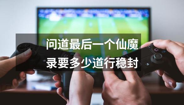 问道最后一个仙魔录要多少道行稳封-第1张-游戏信息-龙启网