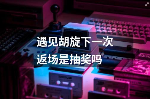 遇见胡旋下一次返场是抽奖吗-第1张-游戏信息-龙启网