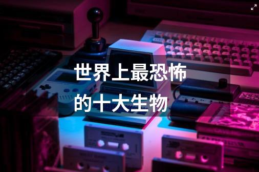 世界上最恐怖的十大生物-第1张-游戏信息-龙启网