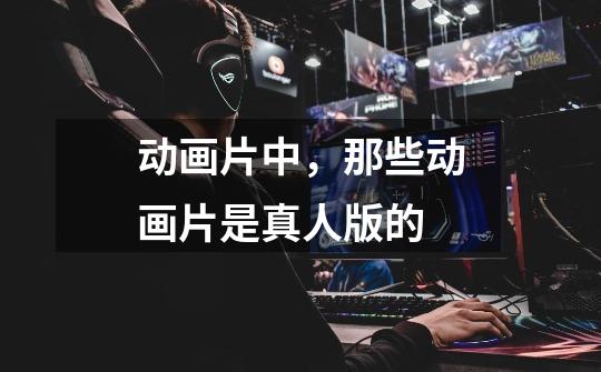 动画片中，那些动画片是真人版的-第1张-游戏信息-龙启网