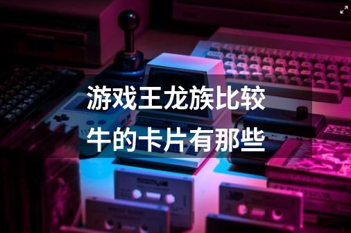 游戏王龙族比较牛的卡片有那些-第1张-游戏信息-龙启网