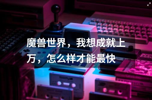 魔兽世界,我想成就上万,怎么样才能最快-第1张-游戏信息-龙启网