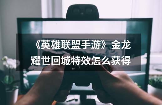 《英雄联盟手游》金龙耀世回城特效怎么获得-第1张-游戏信息-龙启网