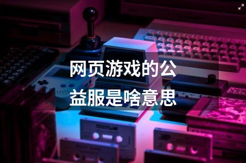 网页游戏的公益服是啥意思-第1张-游戏信息-龙启网