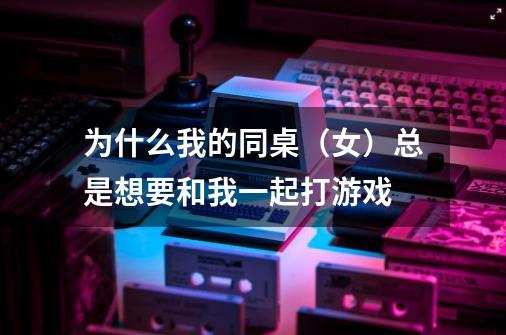 为什么我的同桌(女)总是想要和我一起打游戏-第1张-游戏信息-龙启网