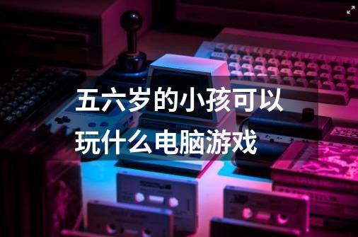 五六岁的小孩可以玩什么电脑游戏-第1张-游戏信息-龙启网