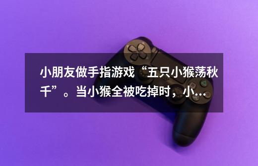 小朋友做手指游戏“五只小猴荡秋千”。当小猴全被吃掉时，小朋友要求：把小猴子救回来吧！”该怎么做呢-第1张-游戏信息-龙启网