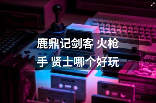 鹿鼎记剑客 火枪手 贤士哪个好玩-第1张-游戏信息-龙启网