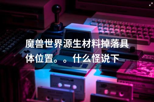 魔兽世界源生材料掉落具体位置。。什么怪说下-第1张-游戏信息-龙启网