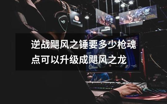 逆战飓风之锤要多少枪魂点可以升级成飓风之龙-第1张-游戏信息-龙启网