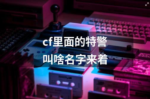 cf里面的特警叫啥名字来着-第1张-游戏信息-龙启网
