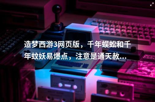 造梦西游3网页版，千年蜈蚣和千年蚊妖易爆点，注意是通天赦令的易爆点。-第1张-游戏信息-龙启网