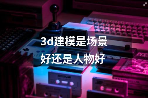3d建模是场景好还是人物好-第1张-游戏信息-龙启网