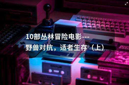 10部丛林冒险电影---野兽对抗,适者生存(上)-第1张-游戏信息-龙启网
