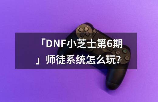 「DNF小芝士第6期」师徒系统怎么玩?-第1张-游戏信息-龙启网