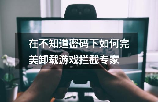 在不知道密码下如何完美卸载游戏拦截专家.-第1张-游戏信息-龙启网